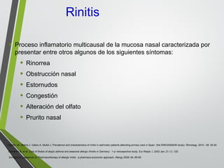 Rinitis
• Proceso inflamatorio multicausal de la mucosa nasal caracterizada por
presentar entre otros algunos de los siguientes síntomas:
• Rinorrea
• Obstrucción nasal
• Estornudos
• Congestión
• Alteración del olfato
• Prurito nasal
Schramm B, et al. Cost of illness of atopic asthma and seasonal allergic rhinitis in Germany : 1-yr retrospective study. Eur Respir J. 2003 Jan; 21 (1) :120.
Simoens S, Laekeman G: Pharmacotherapy of allergic rinitis : a pharmaco-economic approach. Allergy 2009: 64; 85-95.
Castillo JA, Molina J, Valero A, Mullol J. Prevalence and characteristics of rinitis in asthmatic patients attending primary care in Spain (the RINOASMAIR study). Rhinology. 2010 ; 48: 35-40.
 