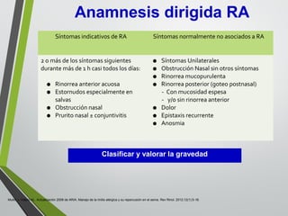 Clasificar y valorar la gravedad
Mullol J, Valero AL. Actualización 2008 de ARIA. Manejo de la rinitis alérgica y su repercusión en el asma. Rev Rinol. 2012;12(1):5-18.
Anamnesis dirigida RA
Síntomas indicativos de RA Síntomas normalmente no asociados a RA
2 o más de los síntomas siguientes
durante más de 1 h casi todos los días:
• Rinorrea anterior acuosa
• Estornudos especialmente en
salvas
• Obstrucción nasal
• Prurito nasal ± conjuntivitis
• Síntomas Unilaterales
• Obstrucción Nasal sin otros síntomas
• Rinorrea mucopurulenta
• Rinorrea posterior (goteo postnasal)
- Con mucosidad espesa
- y/o sin rinorrea anterior
• Dolor
• Epistaxis recurrente
• Anosmia
 