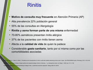 Rinitis
• Motivo de consulta muy frecuente en Atención Primaria (AP)
• Alta prevalencia 22% población general
• 55% de las consultas en Alergología
• Rinitis y asma forman parte de una misma enfermedad
• 70-80% asmáticos presentan rinitis alérgica
• 37% de los pacientes con rinitis tienen asma
• Afecta a la calidad de vida de quien la padece
• Considerable gasto sanitario, tanto por sí misma como por las
comorbilidades asociadas
Schramm B, et al. Cost of illness of atopic asthma and seasonal allergic rhinitis in Germany : 1-yr retrospective study. Eur Respir J. 2003 Jan; 21 (1) :120.
Simoens S, Laekeman G: Pharmacotherapy of allergic rinitis : a pharmaco-economic approach. Allergy 2009: 64; 85-95.
Castillo JA, Molina J, Valero A, Mullol J. Prevalence and characteristics of rinitis in asthmatic patients attending primary care in Spain (the RINOASMAIR study). Rhinology. 2010 ; 48: 35-40.
 