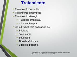 • Tratamiento preventivo
• Tratamiento sintomático
• Tratamiento etiológico:
• - Control ambiental.
• - Inmunoterapia
• Se individualizará en función de:
• Etiología
• Frecuencia
• Severidad
• Tipo de síntomas
• Edad del paciente
Tratamiento
Suárez Nieto C, et al. Tratado de otorrinolaringología y cirugía de cabeza y cuello.
2º ed. Buenos Aires- Madrid: Panamericana; 2007.
 