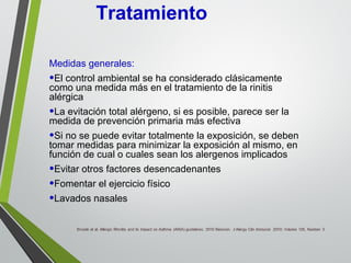 Medidas generales:
•El control ambiental se ha considerado clásicamente
como una medida más en el tratamiento de la rinitis
alérgica
•La evitación total alérgeno, si es posible, parece ser la
medida de prevención primaria más efectiva
•Si no se puede evitar totalmente la exposición, se deben
tomar medidas para minimizar la exposición al mismo, en
función de cual o cuales sean los alergenos implicados
•Evitar otros factores desencadenantes
•Fomentar el ejercicio físico
•Lavados nasales
Tratamiento
 