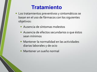 • Los tratamientos preventivos y sintomáticos se
basan en el uso de fármacos con los siguientes
objetivos:
• Ausencia de síntomas molestos
• Ausencia de efectos secundarios o que éstos
sean mínimos
• Mantener la normalidad en las actividades
diarias laborales y de ocio
• Mantener un sueño normal
 