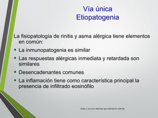 Vía única
Etiopatogenia
La fisiopatología de rinitis y asma alérgica tiene elementos
en común:
• La inmunopatogenia es similar
• Las respuestas alérgicas inmediata y retardada son
similares
• Desencadenantes comunes
• La inflamación tiene como característica principal la
presencia de infiltrado eosinófilo
Phillip G, et al Curr Med Res Opin 2004;20(10):1549–58.
 