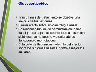 • Tras un mes de tratamiento se objetiva una
mejoría de los síntomas
• Similar efecto sobre sintomatología nasal
• Se recomiendan los de admnistración tópica
nasal por su baja biodisponibilidad u absorción
sistémica, como furoato y propionato de
fluticasona o mometasona
• El furoato de fluticasona, además del efecto
sobre los síntomas nasales, controla mejor los
oculares
 
