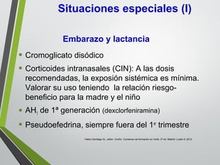 • Cromoglicato disódico
• Corticoides intranasales (CIN): A las dosis
recomendadas, la exposión sistémica es mínima.
Valorar su uso teniendo la relación riesgo-
beneficio para la madre y el niño
• AH1 de 1ª generación (dexclorfeniramina)
• Pseudoefedrina, siempre fuera del 1er
trimestre
Situaciones especiales (I)
Embarazo y lactancia
Valero Santiago AL, editor. Confor. Consenso de formación en rinitis. 2ª ed. Madrid: Luzán 5; 2012
 