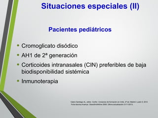 • Cromoglicato disódico
• AH1 de 2ª generación
• Corticoides intranasales (CIN) preferibles de baja
biodisponibilidad sistémica
• Inmunoterapia
Situaciones especiales (II)
Pacientes pediátricos
Valero Santiago AL, editor. Confor. Consenso de formación en rinitis. 2ª ed. Madrid: Luzán 5; 2012
Ficha técnica Avamys. GlaxoSmithKline 2008. Última actualización 21/11/2013.
 