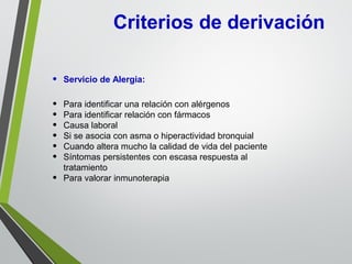 Criterios de derivación
• Servicio de Alergia:
• Para identificar una relación con alérgenos
• Para identificar relación con fármacos
• Causa laboral
• Si se asocia con asma o hiperactividad bronquial
• Cuando altera mucho la calidad de vida del paciente
• Síntomas persistentes con escasa respuesta al
tratamiento
• Para valorar inmunoterapia
 