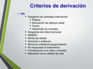 Criterios de derivación
• ORL
• Sospecha de patología estructural:
• Pólipos
• Desviación de tabique nasal
• Tumor
• Hipertrofia de cornetes
• Sospecha de rinitis hormonal
• NARES
• Rinitis de rebote
• Anosmia o poliposis
• Rinorrea unilateral sanguinolienta
• No respuesta al tratamiento
• Complicación con otitis o sinusitis
• Alteración de la calidad de vida
 