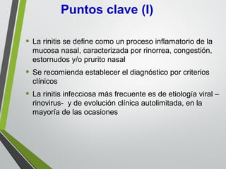 • La rinitis se define como un proceso inflamatorio de la
mucosa nasal, caracterizada por rinorrea, congestión,
estornudos y/o prurito nasal
• Se recomienda establecer el diagnóstico por criterios
clínicos
• La rinitis infecciosa más frecuente es de etiología viral –
rinovirus- y de evolución clínica autolimitada, en la
mayoría de las ocasiones
Puntos clave (I)
 