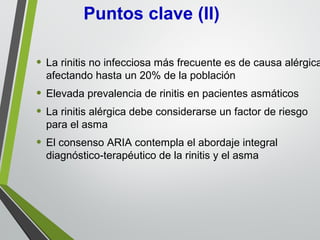 • La rinitis no infecciosa más frecuente es de causa alérgica
afectando hasta un 20% de la población
• Elevada prevalencia de rinitis en pacientes asmáticos
• La rinitis alérgica debe considerarse un factor de riesgo
para el asma
• El consenso ARIA contempla el abordaje integral
diagnóstico-terapéutico de la rinitis y el asma
Puntos clave (II)
 