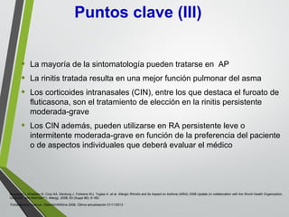 • La mayoría de la sintomatología pueden tratarse en AP
• La rinitis tratada resulta en una mejor función pulmonar del asma
• Los corticoides intranasales (CIN), entre los que destaca el furoato de
fluticasona, son el tratamiento de elección en la rinitis persistente
moderada-grave
• Los CIN además, pueden utilizarse en RA persistente leve o
intermitente moderada-grave en función de la preferencia del paciente
o de aspectos individuales que deberá evaluar el médico
Puntos clave (III)
Bousquet J, Khaltaev N, Cruz AA, Denburg J, Fokkens WJ, Togias A, et al. Allergic Rhinitis and its Impact on Asthma (ARIA) 2008 Update (in collaboration with the World Health Organization,
GA2LEN* and AllerGen**). Allergy. 2008; 63 (Suppl 86): 8-160.
Ficha técnica Avamys. GlaxoSmithKline 2008. Última actualización 21/11/2013
 
