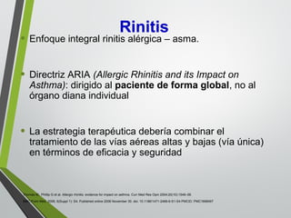 • Enfoque integral rinitis alérgica – asma.
• Directriz ARIA (Allergic Rhinitis and its Impact on
Asthma): dirigido al paciente de forma global, no al
órgano diana individual
• La estrategia terapéutica debería combinar el
tratamiento de las vías aéreas altas y bajas (vía única)
en términos de eficacia y seguridad
Thomas M, Phillip G et al. Allergic rhinitis: evidence for impact on asthma. Curr Med Res Opin 2004;20(10):1549–58.
BMC Pulm Med. 2006; 6(Suppl 1): S4. Published online 2006 November 30. doi: 10.1186/1471-2466-6-S1-S4 PMCID: PMC1698497
Rinitis
 