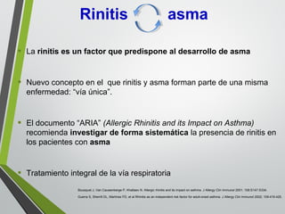 • La rinitis es un factor que predispone al desarrollo de asma
• Nuevo concepto en el que rinitis y asma forman parte de una misma
enfermedad: “vía única”.
• El documento “ARIA” (Allergic Rhinitis and its Impact on Asthma)
recomienda investigar de forma sistemática la presencia de rinitis en
los pacientes con asma
• Tratamiento integral de la vía respiratoria
Guerra S, Sherrill DL, Martínez FD, et al Rhinitis as an independent risk factor for adult-onset asthma. J Allergy Clin Immunol 2002; 109:419-425.
Bousquet J, Van Cauwenberge P, Khaltaev N. Allergic rhinitis and its impact on asthma. J Allergy Clin Immunol 2001; 108:S147-S334.
Rinitis asma
 