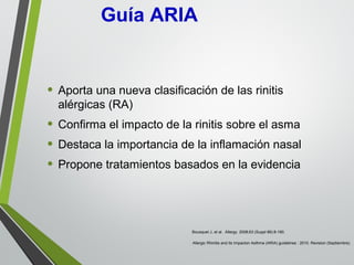 • Aporta una nueva clasificación de las rinitis
alérgicas (RA)
• Confirma el impacto de la rinitis sobre el asma
• Destaca la importancia de la inflamación nasal
• Propone tratamientos basados en la evidencia
Bousquet J, et al. Allergy. 2008;63 (Suppl 86):8-160.
Allergic Rhinitis and its Impacton Asthma (ARIA) guidelines : 2010. Revision (Septiembre).
Guía ARIA
 