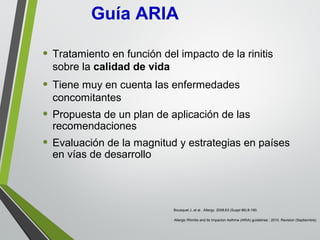 • Tratamiento en función del impacto de la rinitis
sobre la calidad de vida
• Tiene muy en cuenta las enfermedades
concomitantes
• Propuesta de un plan de aplicación de las
recomendaciones
• Evaluación de la magnitud y estrategias en países
en vías de desarrollo
Bousquet J, et al. Allergy. 2008;63 (Suppl 86):8-160.
Allergic Rhinitis and its Impacton Asthma (ARIA) guidelines : 2010. Revision (Septiembre).
Guía ARIA
 