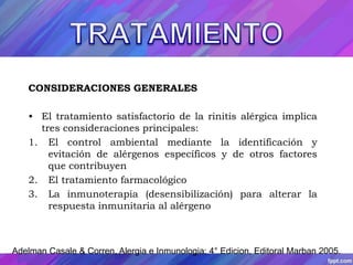 CONSIDERACIONES GENERALES 
• El tratamiento satisfactorio de la rinitis alérgica implica 
tres consideraciones principales: 
1. El control ambiental mediante la identificación y 
evitación de alérgenos específicos y de otros factores 
que contribuyen 
2. El tratamiento farmacológico 
3. La inmunoterapia (desensibilización) para alterar la 
respuesta inmunitaria al alérgeno 
Adelman Casale & Corren, Alergia e Inmunologia; 4° Edicion, Editoral Marban 2005. 
 