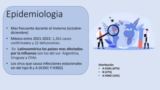 Epidemiologia
• Mas frecuente durante el invierno (octubre-
diciembre)
• México entre 2021-2022: 1,261 casos
confirmados y 22 defunciones.
• En Latinoamérica los países mas afectados
por la influenza son los del sur: Argentina,
Uruguay y Chile.
• Los virus que causa infecciones estacionales
sin del tipo B y A (H1N1 Y H3N2)
Distribución
• A H1N1 (67%)
• B (17%)
• A H3N2 (12%)
 