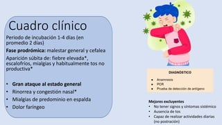 Cuadro clínico
Periodo de incubación 1-4 días (en
promedio 2 días)
Fase prodrómica: malestar general y cefalea
Aparición súbita de: fiebre elevada*,
escalofríos, mialgias y habitualmente tos no
productiva*
• Gran ataque al estado general
• Rinorrea y congestión nasal*
• Mialgias de predominio en espalda
• Dolor faríngeo
Mejores excluyentes
• No tener signos y síntomas sistémico
• Ausencia de tos
• Capaz de realizar actividades diarias
(no postración)
 