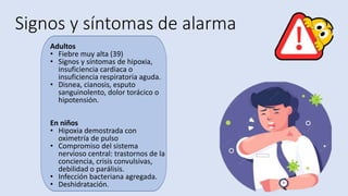 Signos y síntomas de alarma
Adultos
• Fiebre muy alta (39)
• Signos y síntomas de hipoxia,
insuficiencia cardiaca o
insuficiencia respiratoria aguda.
• Disnea, cianosis, esputo
sanguinolento, dolor torácico o
hipotensión.
En niños
• Hipoxia demostrada con
oximetría de pulso
• Compromiso del sistema
nervioso central: trastornos de la
conciencia, crisis convulsivas,
debilidad o parálisis.
• Infección bacteriana agregada.
• Deshidratación.
 