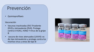Prevención
• Quimioprofilaxis
Vacunación
• Vacunas inactivadas (llV) Trivalente
(llV3) y tetravalente (llV4). Protege
contra A H1N1, H3N2 Y Virus de la gripe
B
• vacuna de vivos atenuados (LAIV4): es
de tipo tetravalente y protege contra los
mismos virus y otras de tipo B
 