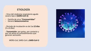 ETIOLOGÍA
- Virus del síndrome respiratorio agudo
severo tipo-2 (SARS-CoV-2)
- Familia de virus “Coronaviridae”
- Genero betacoronavirus
- Periodo de incubación es de 1 a 12 días
(5 a 6 días)
- Transmisión: por gotas, por contacto y
por vía aérea en procedimientos que
generan aerosoles.
MERS-CoV, SARS-CoV y SARS-CoV-2
 