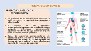 HIPERCOAGULABILIDAD Y
ENDOTELIOPATÍA
● Los pacientes en estado crítico por la COVID-19
padecen estados de trombosis macrovascular y
microvascular.
● Al respecto, se han reportado:
tromboembolismo pulmonar, trombosis venosa
profunda, enfermedad cerebrovascular
isquémica y síndrome de fuga capilar en órganos
como pulmones, riñones y corazón.
● Datos de exámenes complementarios de
laboratorio clínico señalan la presencia de un
incremento de dímero D, la prolongación del
tiempo de protrombina y una disminución
modesta del recuento de plaquetas
 