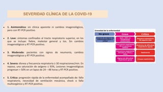 ● 1. Asintomática: sin clínica aparente ni cambios imagenológicos,
pero con RT-PCR positivo.
● 2. Leve: síntomas confinados al tracto respiratorio superior, en los
que se incluye: fiebre, malestar general y tos. Sin cambios
imagenológicos y RT-PCR positivo.
● 3. Moderada: pacientes con signos de neumonía, cambios
imagenológicos y RT-PCR positivo.
● 4. Severa: disnea y frecuencia respiratoria ≥ 30 respiraciones/min. En
reposo, una saturación de oxígeno ≤ 93%, Lesiones imagenológicas
progresan ˃ 50% en un lapso de 24 – 48 horas y RT-PCR positivo.
● 5. Crítica: progresión rápida de la enfermedad acompañado de: fallo
respiratorio, necesidad de ventilación mecánica, shock o fallo
multiorgánico y RT-PCR positivo.
 
