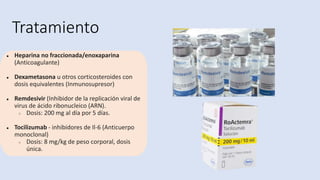 Tratamiento
● Heparina no fraccionada/enoxaparina
(Anticoagulante)
● Dexametasona u otros corticosteroides con
dosis equivalentes (Inmunosupresor)
● Remdesivir (Inhibidor de la replicación viral de
virus de ácido ribonucleico (ARN).
○ Dosis: 200 mg al día por 5 días.
● Tocilizumab - inhibidores de Il-6 (Anticuerpo
monoclonal)
○ Dosis: 8 mg/kg de peso corporal, dosis
única.
 