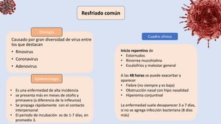 Causado por gran diversidad de virus entre
los que destacan
• Rinovirus
• Coronavirus
• Adenovirus
Resfriado común
Etiología
Epidemiologia
• Es una enfermedad de alta incidencia
• se presenta más en meses de otoño y
primavera (a diferencia de la infleunza)
• Se propaga rápidamente con el contacto
interpersonal
• El periodo de incubación es de 1-7 días, en
promedio 3.
Cuadro clínico
Inicio repentino de
• Estornudos
• Rinorrea mucohialina
• Escalofríos y malestar general
A las 48 horas se puede exacerbar y
aparecer
• Fiebre (no siempre y es baja)
• Obstrucción nasal con hipo nasalidad
• Hiperemia conjuntival
La enfermedad suele desaparecer 3 a 7 días,
si no se agrega infección bacteriana (8 días
más)
 
