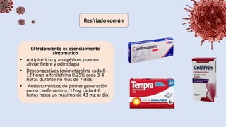 El tratamiento es esencialmente
sintomático
• Antipiréticos y analgésicos pueden
aliviar fiebre y odinofagia
• Descongestivos (oximetazolina cada 8-
12 horas o fenilefrina 0.25% cada 3-4
horas durante no mas de 7 días)
• Antiestaminicos de primer generación
como clorfenamina (12mg cada 4-6
horas hasta un máximo de 43 mg al día)
 