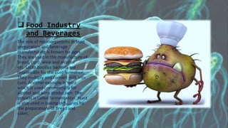  Food Industry
and Beverages
The role of microorganisms in food
preparation and beverage
manufacturing is known for ages.
They are used in the manufacture of
bread, curd, wine and alcohol
etc. Lacto bacillus bacteria are
responsible for the curd formation.
They multiply and convert milk into
curd. Another example is Yeast
which is used commercially for
alcohol and wine production. The
process is called fermentation. Yeast
is also used in baking industries for
the preparations of bread and
cakes.
 