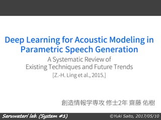 ©Yuki Saito, 2017/05/10
Deep Learning for Acoustic Modeling in
Parametric Speech Generation
A Systematic Review of
Existing Techniques and Future Trends
[Z.-H. Ling et al., 2015.]
創造情報学専攻 修士2年 齋藤 佑樹
 