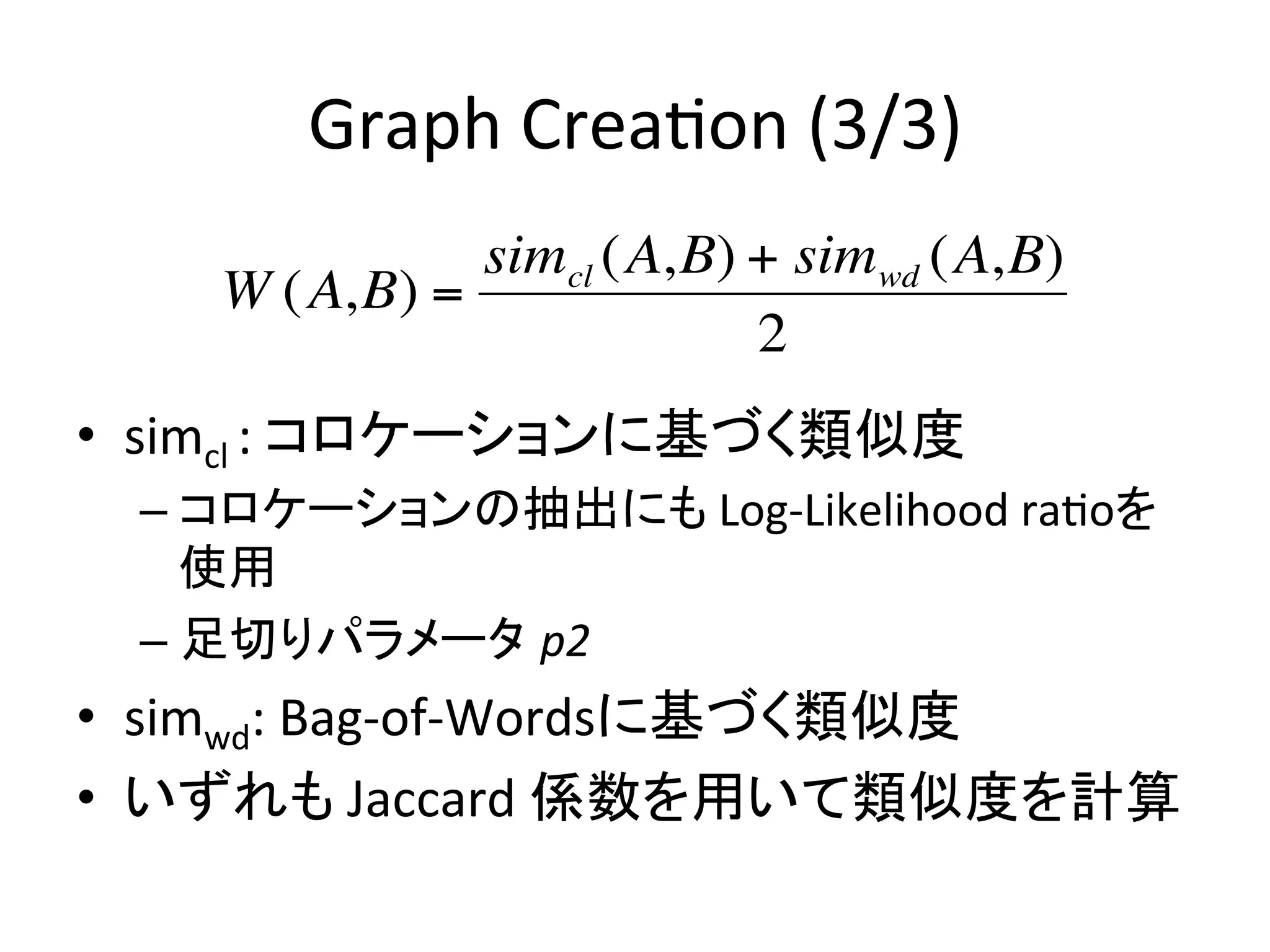 Graph	
  Crea-on	
  (3/3)	
                   simcl (A,B) + simwd (A,B)
         W (A,B) =
                               2
    •  simcl	
  :	
  コロケーションに基づく類似度	
  
      –  コロケーションの抽出にも	
  Log-­‐Likelihood	
  ra-oを
!        使用	
  
      –  足切りパラメータ p2	
  	
  
    •  simwd:	
  Bag-­‐of-­‐Wordsに基づく類似度	
  
    •  いずれも	
  Jaccard	
  係数を用いて類似度を計算	
  
 