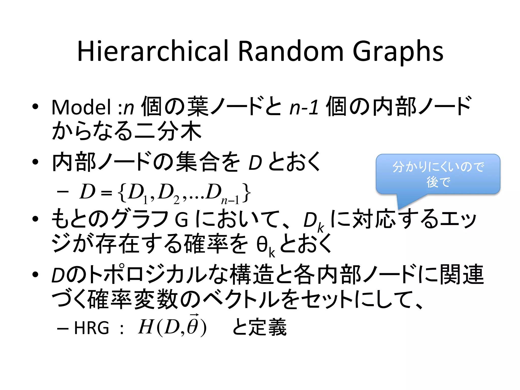 Hierarchical	
  Random	
  Graphs	
  	
•  Model	
  :n	
  個の葉ノードと n-­‐1	
  個の内部ノード
   からなる二分木	
  
•  内部ノードの集合を D	
  とおく	
               分かりにくいので	
  
                                         後で	
   –  	
  	
  D = {D1, D2 ,...Dn!1 }
•  もとのグラフ	
  G	
  において、 Dk	
  に対応するエッ
   ジが存在する確率を θk	
  とおく	
  
•  Dのトポロジカルな構造と各内部ノードに関連
   づく確率変数のベクトルをセットにして、	
   !
   –  HRG	
  	
  :        と定義	
  
                    H (D, ! )
 