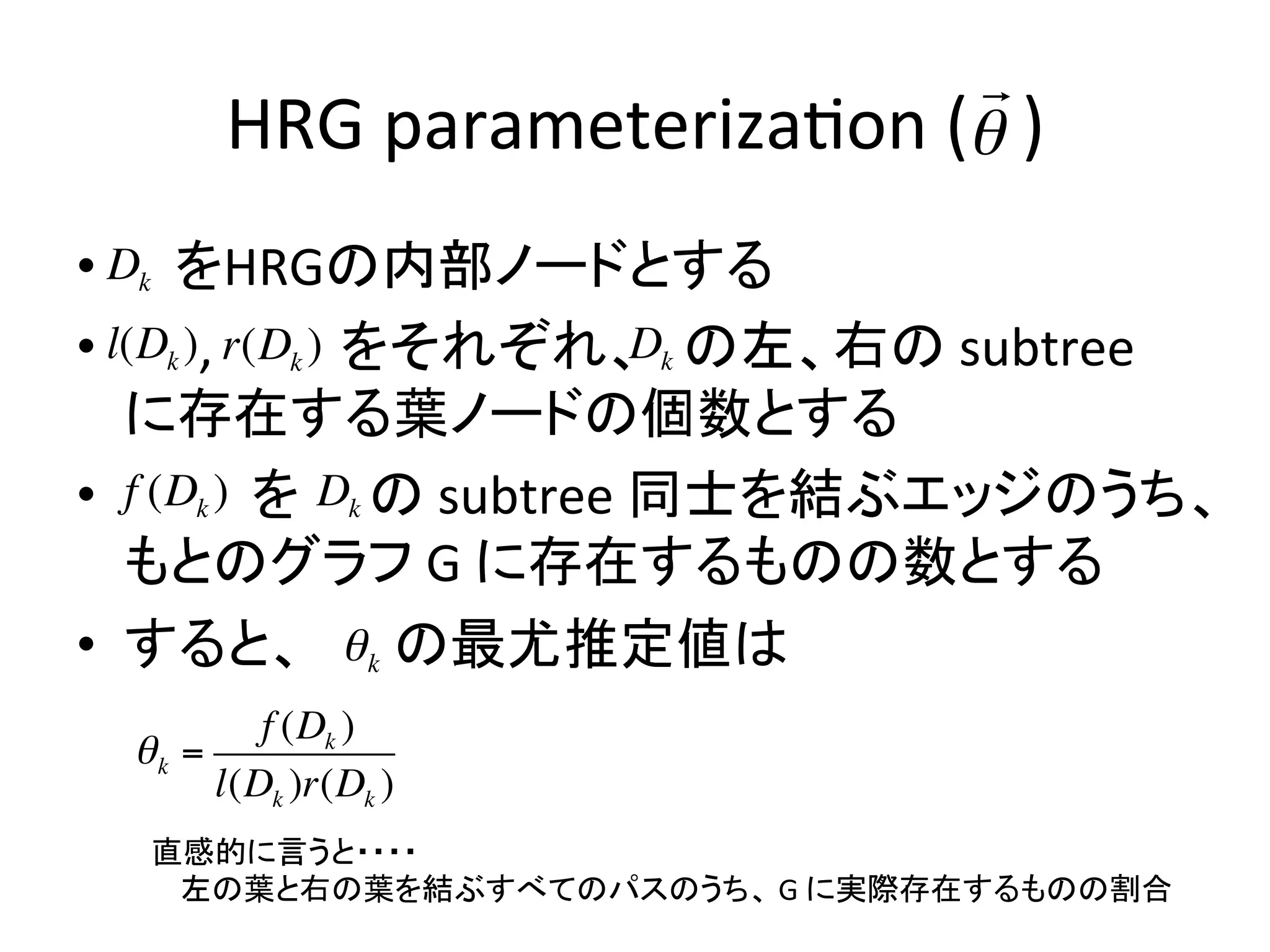 !
           HRG	
  parameteriza-on	
  (!	
  )	
                                      	
  	
  
 •  D	
  k	
  	
  をHRGの内部ノードとする	
  
     	
  
 •  l(Dk ) r(D	
  	
  )	
  	
  をそれぞれ、 の左、右の	
  subtree	
  
       ,	
  	
  	
  	
  	
  	
  k                       Dk
     に存在する葉ノードの個数とする	
  
 •  	
  	
  (D	
  k	
  	
  	
  	
  を Dk の	
  subtree	
  同士を結ぶエッジのうち、
     f 	
  	
  	
   )
! もとのグラフ	
  G	
  に存在するものの数とする	
             !

 •  すると、 ! k の最尤推定値は	
  
     !
              f (Dk )
      !k =
           l(Dk )r(Dk )
       直感的に言うと・・・・	
  
       	
  	
  	
  	
  左の葉と右の葉を結ぶすべてのパスのうち、	
  G	
  に実際存在するものの割合	
 