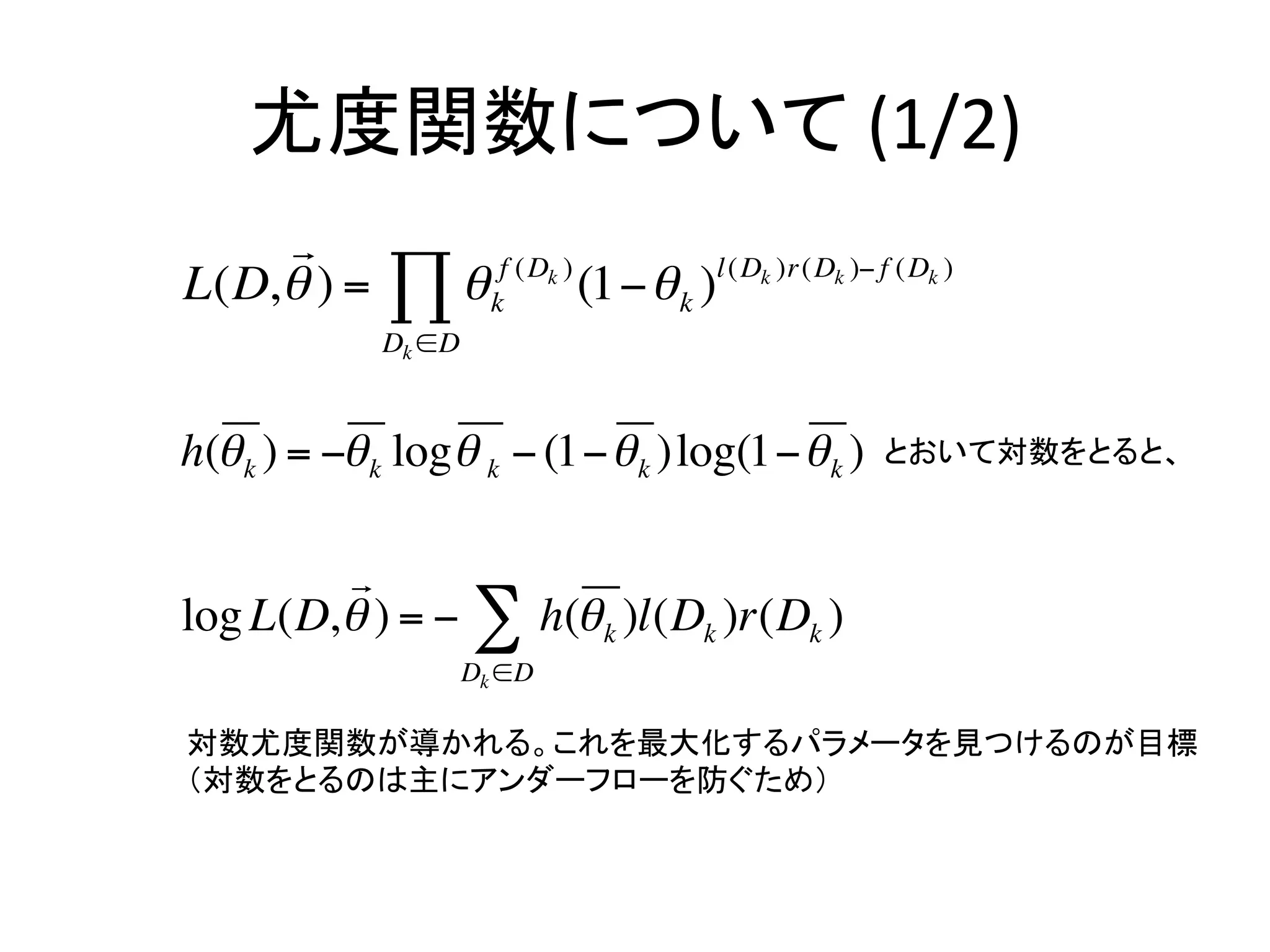 尤度関数について	
  (1/2)	
     !
L(D, ! ) =   " ! kf (Dk ) (1# ! k )l (Dk )r(Dk )# f (Dk )
             Dk !D


h(! k ) = !! k log! k ! (1! ! k )log(1! ! k )      とおいて対数をとると、	


         !
log L(D, ! ) = ! # h(! k )l(Dk )r(Dk )
                     Dk "D

対数尤度関数が導かれる。これを最大化するパラメータを見つけるのが目標	
  
（対数をとるのは主にアンダーフローを防ぐため）	
 