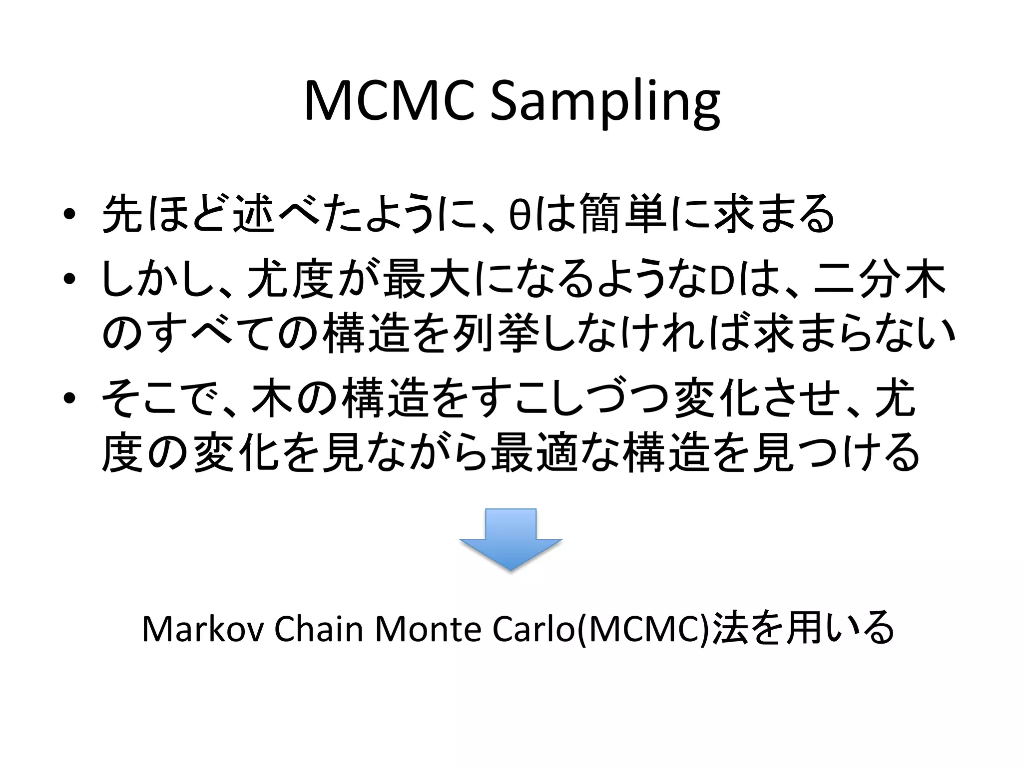 MCMC	
  Sampling	
•  先ほど述べたように、θは簡単に求まる	
  
•  しかし、尤度が最大になるようなDは、二分木
   のすべての構造を列挙しなければ求まらない	
  
•  そこで、木の構造をすこしづつ変化させ、尤
   度の変化を見ながら最適な構造を見つける	


  Markov	
  Chain	
  Monte	
  Carlo(MCMC)法を用いる	
 