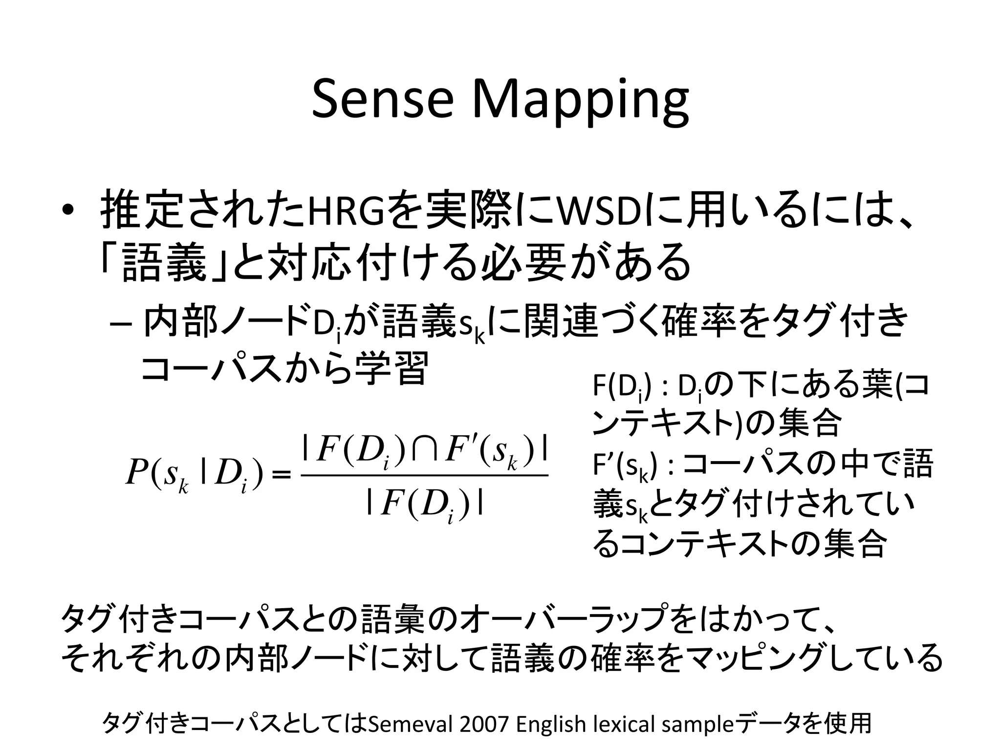 Sense	
  Mapping	
•  推定されたHRGを実際にWSDに用いるには、
   「語義」と対応付ける必要がある	
  
 –  内部ノードDiが語義skに関連づく確率をタグ付き
    コーパスから学習	
     F(D )	
  :	
  D の下にある葉(コ   i    i
                                          ンテキスト)の集合	
  
                 | F(Di )! F "(sk ) |     F’(sk)	
  :	
  コーパスの中で語
   P(sk | Di ) =
                     | F(Di ) |           義skとタグ付けされてい
                                          るコンテキストの集合	

タグ付きコーパスとの語彙のオーバーラップをはかって、	
  
それぞれの内部ノードに対して語義の確率をマッピングしている	
 タグ付きコーパスとしてはSemeval	
  2007	
  English	
  lexical	
  sampleデータを使用	
 