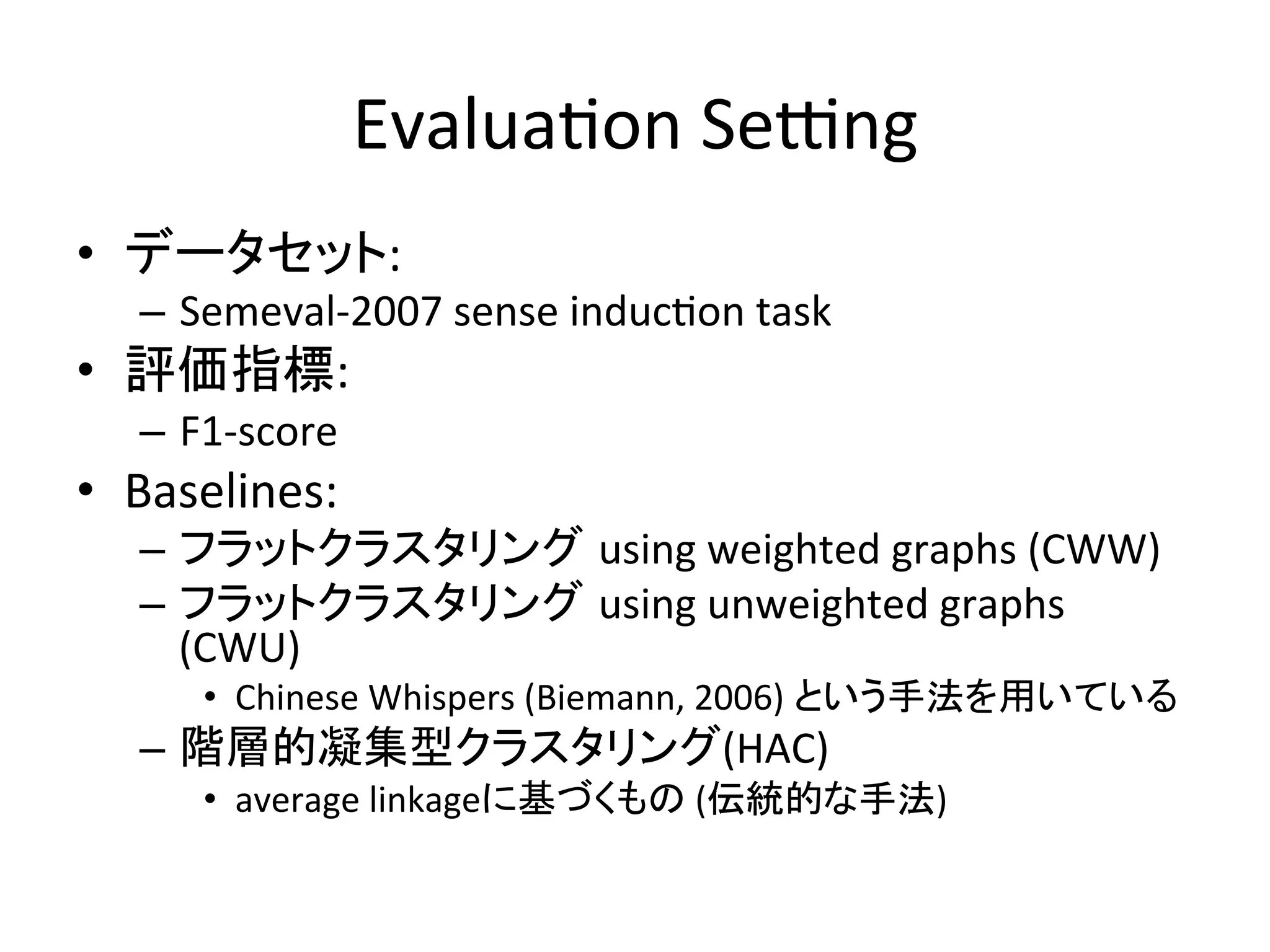Evalua-on	
  Sehng	
•  データセット:	
  
   –  Semeval-­‐2007	
  sense	
  induc-on	
  task	
  
•  評価指標:	
  
   –  F1-­‐score	
  
•  Baselines:	
  
   –  フラットクラスタリング using	
  weighted	
  graphs	
  (CWW)	
  
   –  フラットクラスタリング using	
  unweighted	
  graphs	
  
      (CWU)	
  
        •  Chinese	
  Whispers	
  (Biemann,	
  2006)	
  という手法を用いている	
  
   –  階層的凝集型クラスタリング(HAC)	
  
        •  average	
  linkageに基づくもの	
  (伝統的な手法)	
  
 