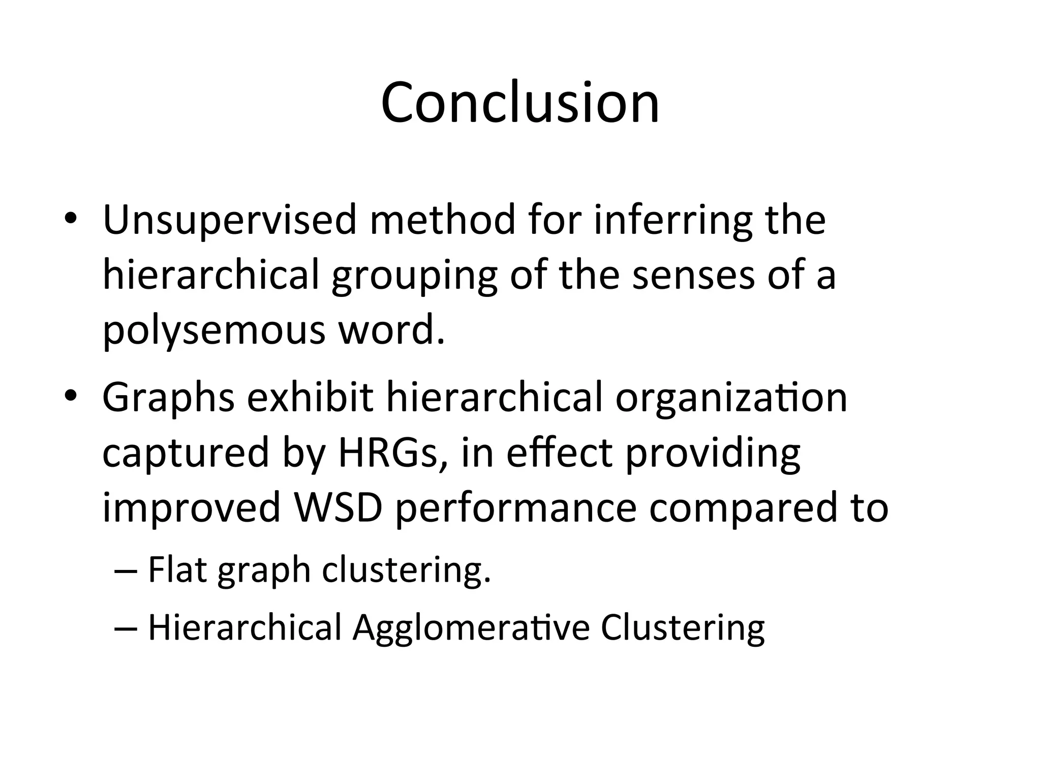 Conclusion	
•  Unsupervised	
  method	
  for	
  inferring	
  the	
  
   hierarchical	
  grouping	
  of	
  the	
  senses	
  of	
  a	
  
   polysemous	
  word.	
  
•  Graphs	
  exhibit	
  hierarchical	
  organiza-on	
  
   captured	
  by	
  HRGs,	
  in	
  eﬀect	
  providing	
  
   improved	
  WSD	
  performance	
  compared	
  to	
  	
  
   –  Flat	
  graph	
  clustering.	
  
   –  Hierarchical	
  Agglomera-ve	
  Clustering	
  
 
