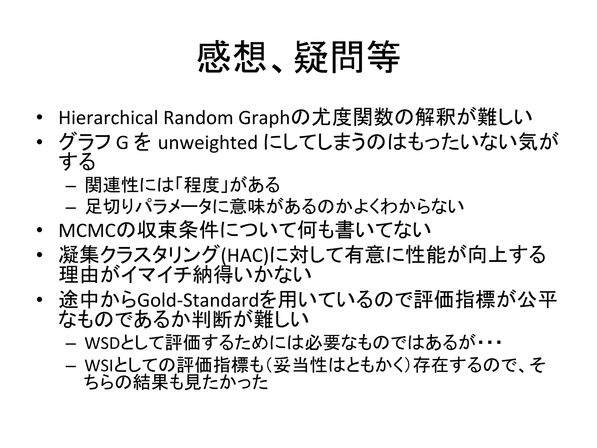 感想、疑問等	
•  Hierarchical	
  Random	
  Graphの尤度関数の解釈が難しい	
  
•  グラフ	
  G	
  を unweighted	
  にしてしまうのはもったいない気が
   する	
  
  –  関連性には「程度」がある	
  
  –  足切りパラメータに意味があるのかよくわからない	
  
•  MCMCの収束条件について何も書いてない	
  
•  凝集クラスタリング(HAC)に対して有意に性能が向上する
   理由がイマイチ納得いかない	
  
•  途中からGold-­‐Standardを用いているので評価指標が公平
   なものであるか判断が難しい	
  
  –  WSDとして評価するためには必要なものではあるが・・・	
  
  –  WSIとしての評価指標も（妥当性はともかく）存在するので、そ
     ちらの結果も見たかった	
  
 