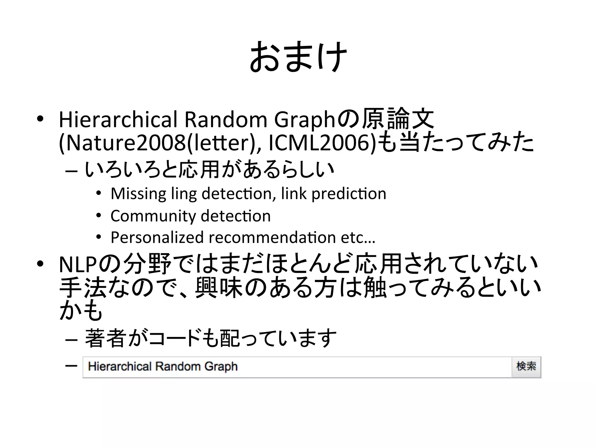 おまけ	
•  Hierarchical	
  Random	
  Graphの原論文
   (Nature2008(leker),	
  ICML2006)も当たってみた	
  
  –  いろいろと応用があるらしい	
  
     •  Missing	
  ling	
  detec-on,	
  link	
  predic-on	
  
     •  Community	
  detec-on	
  
     •  Personalized	
  recommenda-on	
  etc…	
  
•  NLPの分野ではまだほとんど応用されていない
   手法なので、興味のある方は触ってみるといい
   かも	
  
  –  著者がコードも配っています	
  
  –  	
  	
  
 
