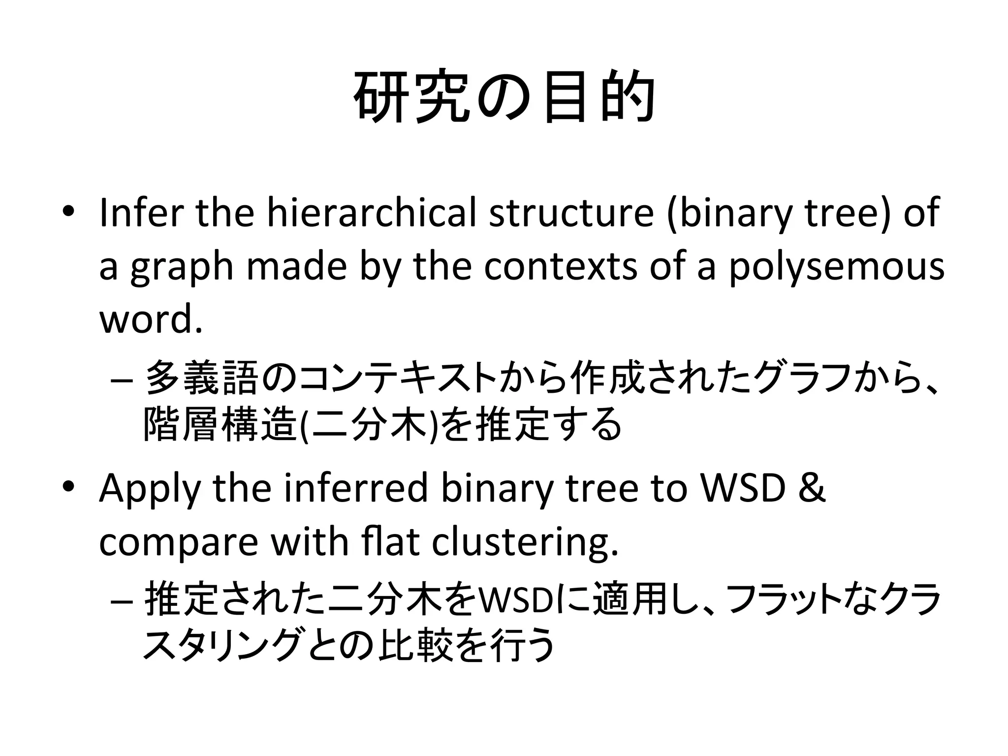 研究の目的	
•  Infer	
  the	
  hierarchical	
  structure	
  (binary	
  tree)	
  of	
  
   a	
  graph	
  made	
  by	
  the	
  contexts	
  of	
  a	
  polysemous	
  
   word.	
  
    –  多義語のコンテキストから作成されたグラフから、
       階層構造(二分木)を推定する	
  
•  Apply	
  the	
  inferred	
  binary	
  tree	
  to	
  WSD	
  &	
  
   compare	
  with	
  ﬂat	
  clustering.	
  
    –  推定された二分木をWSDに適用し、フラットなクラ
       スタリングとの比較を行う	
  
 