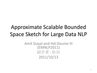 Approximate Scalable Bounded
Space Sketch for Large Data NLP
     Amit Goyal and Hal Daume III
            (EMNLP2011)
            紹介者 : 松田
             2011/10/13

                                    1
 