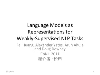 Language	
  Models	
  as	
  
                  Representa1ons	
  for	
  	
  
               Weakly-­‐Supervised	
  NLP	
  Tasks	
               Fei	
  Huang,	
  Alexander	
  Yates,	
  Arun	
  Ahuja	
  
                            and	
  Doug	
  Downey	
  
                                   CoNLL2011	
  
                                 紹介者	
  :	
  松田	

2011/12/13	
                                                               1	
 
