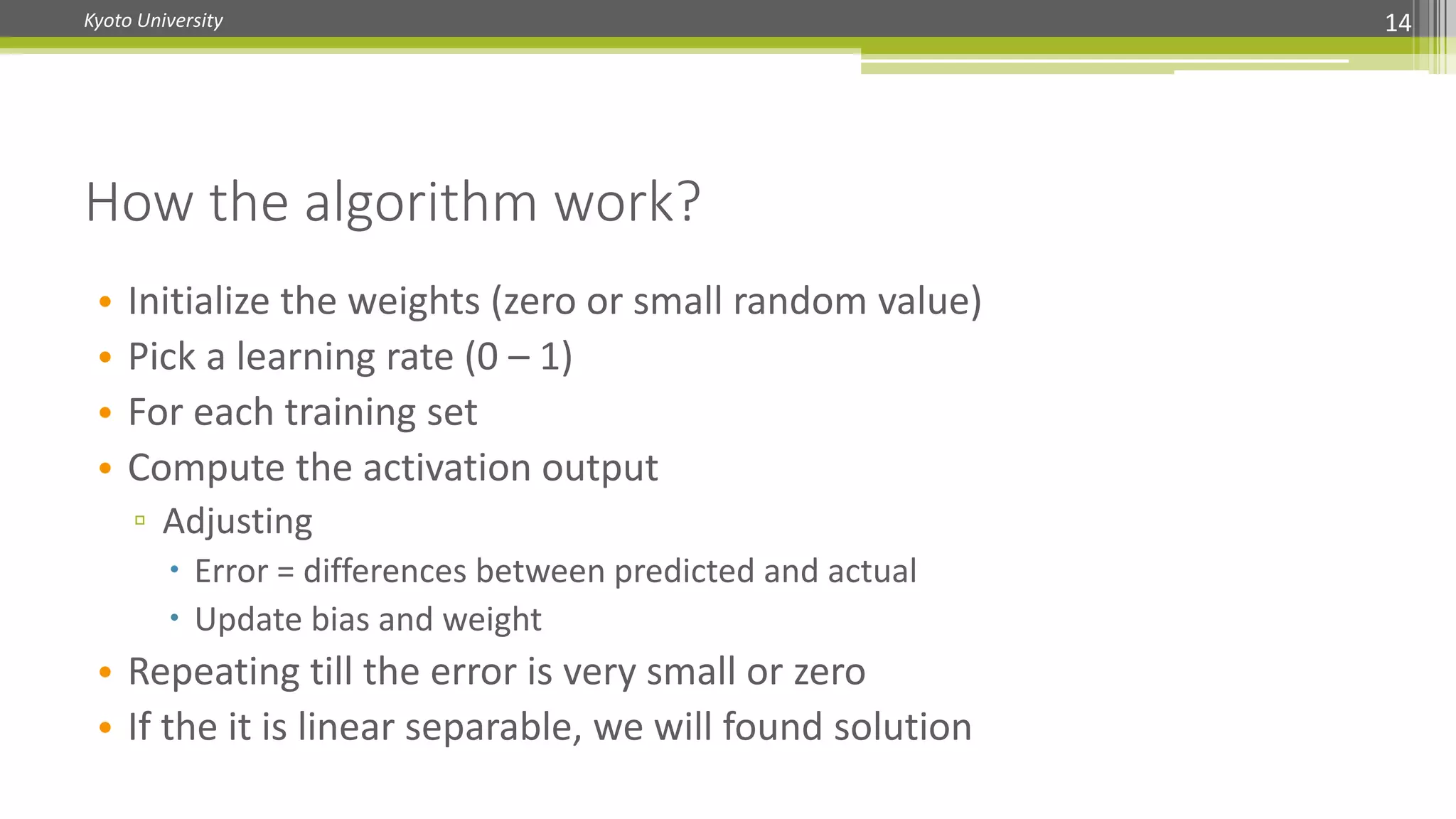 Kyoto University 14
How the algorithm work?
• Initialize the weights (zero or small random value)
• Pick a learning rate (0 – 1)
• For each training set
• Compute the activation output
▫ Adjusting
 Error = differences between predicted and actual
 Update bias and weight
• Repeating till the error is very small or zero
• If the it is linear separable, we will found solution
 