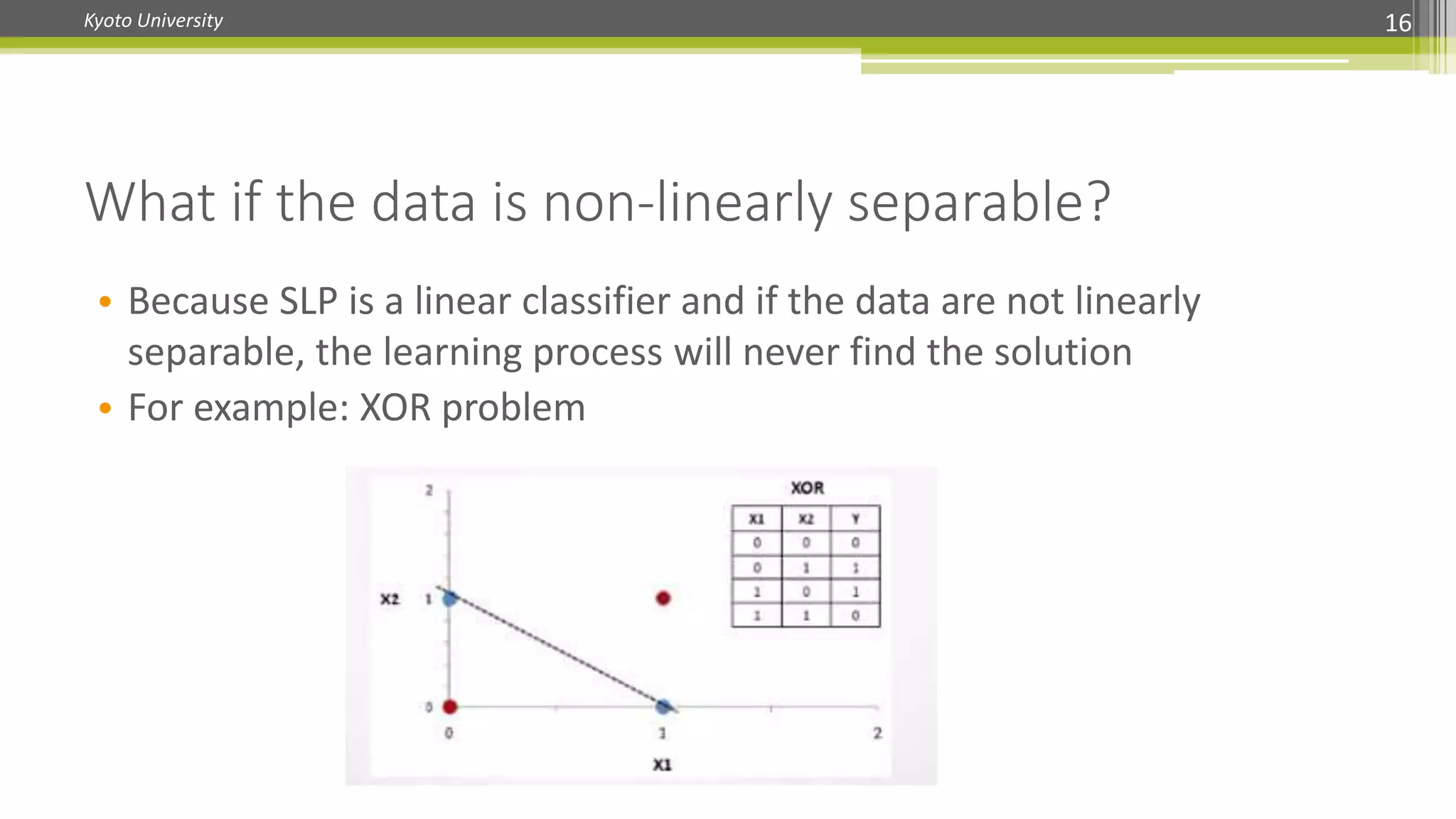 Kyoto University 16
What if the data is non-linearly separable?
• Because SLP is a linear classifier and if the data are not linearly
separable, the learning process will never find the solution
• For example: XOR problem
 