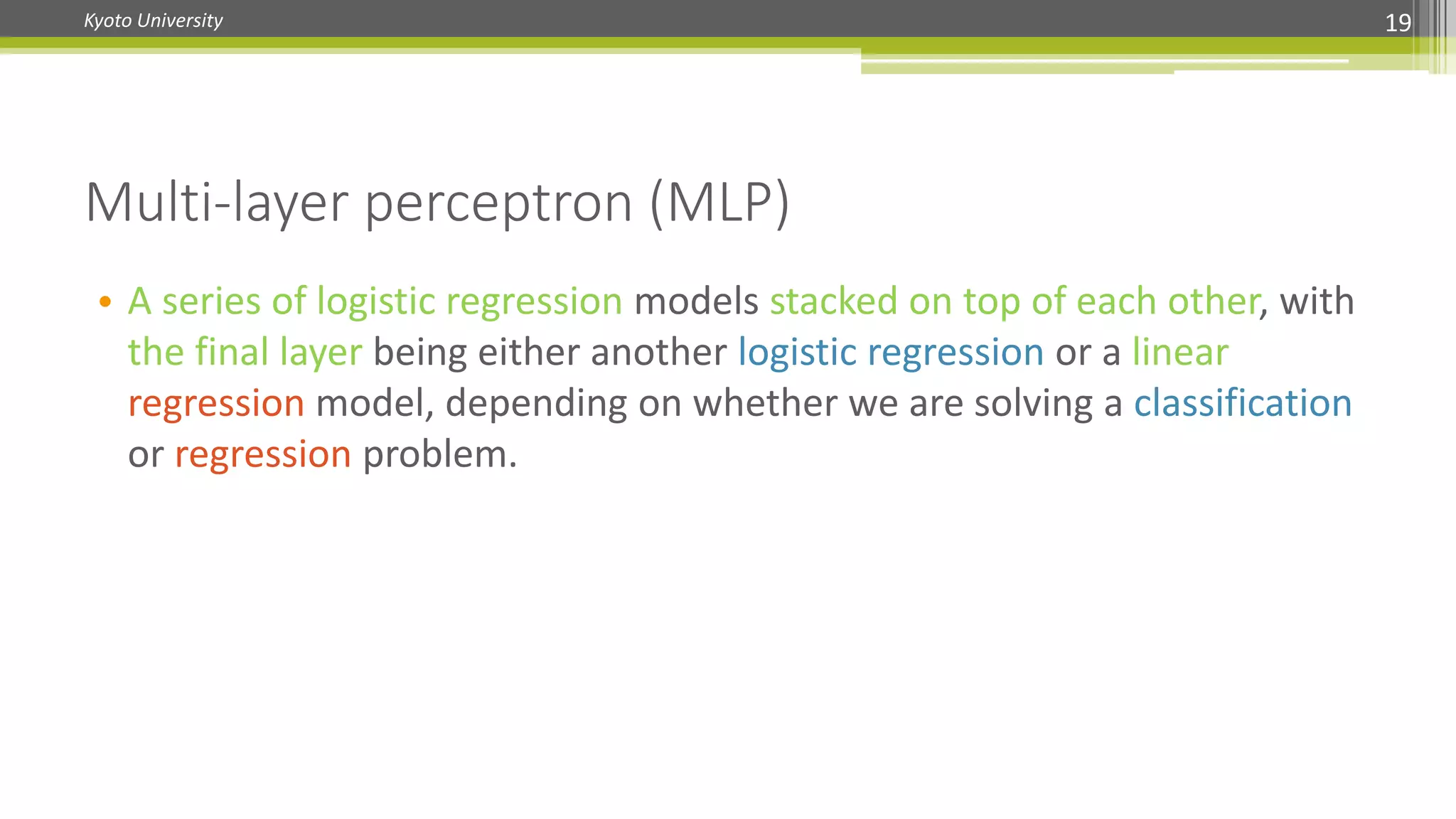 Kyoto University 19
• A series of logistic regression models stacked on top of each other, with
the final layer being either another logistic regression or a linear
regression model, depending on whether we are solving a classification
or regression problem.
Multi-layer perceptron (MLP)
 