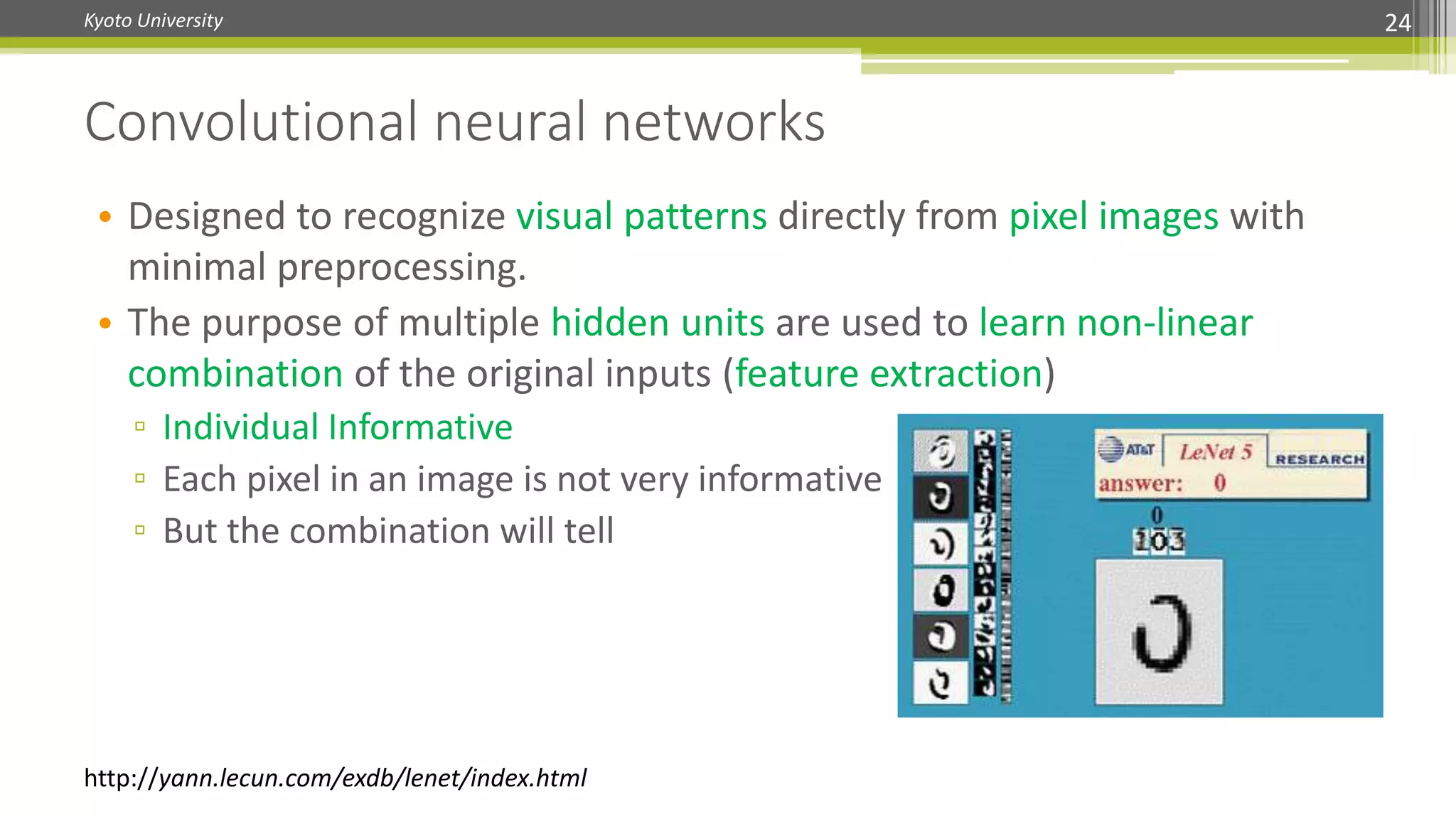 Kyoto University 24
Convolutional neural networks
http://yann.lecun.com/exdb/lenet/index.html
• Designed to recognize visual patterns directly from pixel images with
minimal preprocessing.
• The purpose of multiple hidden units are used to learn non-linear
combination of the original inputs (feature extraction)
▫ Individual Informative
▫ Each pixel in an image is not very informative
▫ But the combination will tell
 