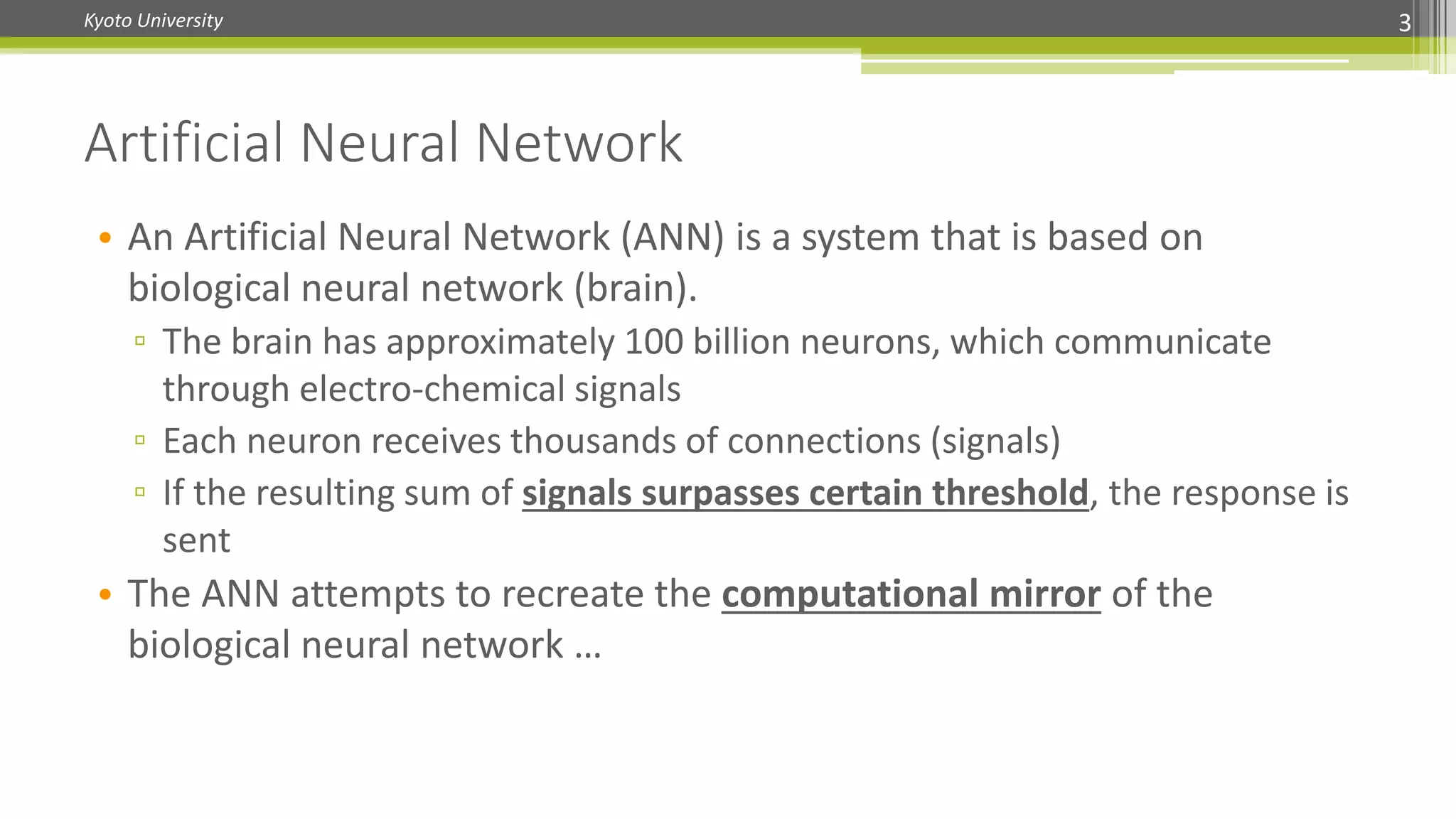Kyoto University
• An Artificial Neural Network (ANN) is a system that is based on
biological neural network (brain).
▫ The brain has approximately 100 billion neurons, which communicate
through electro-chemical signals
▫ Each neuron receives thousands of connections (signals)
▫ If the resulting sum of signals surpasses certain threshold, the response is
sent
• The ANN attempts to recreate the computational mirror of the
biological neural network …
Artificial Neural Network
3
 